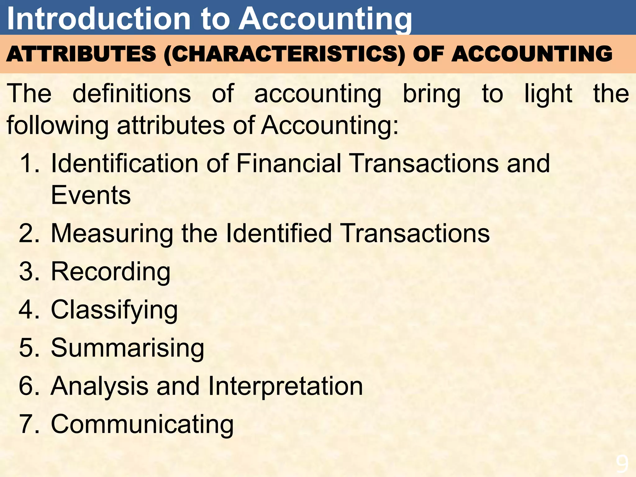 Introduction to Accounting
ATTRIBUTES (CHARACTERISTICS) OF ACCOUNTING
The definitions of accounting bring to light the
following attributes of Accounting:
1. Identification of Financial Transactions and
Events
2. Measuring the Identified Transactions
3. Recording
4. Classifying
5. Summarising
6. Analysis and Interpretation
7. Communicating
9
 