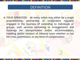 DEFINITION
TOUR OPERATOR - an entity which may either be a single
proprietorship, partnership or corporation regularly
engaged in the business of extending to individuals or
groups, such services pertaining to arrangements and
bookings for transportation and/or accommodation,
handling and/or conduct of inbound tours whether or not
for a fee, commission, or any form of compensation

 