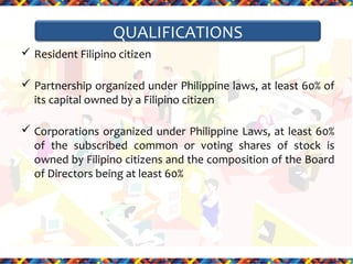 QUALIFICATIONS
 Resident Filipino citizen
 Partnership organized under Philippine laws, at least 60% of
its capital owned by a Filipino citizen
 Corporations organized under Philippine Laws, at least 60%
of the subscribed common or voting shares of stock is
owned by Filipino citizens and the composition of the Board
of Directors being at least 60%

 