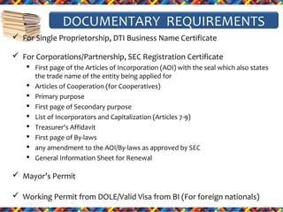 DOCUMENTARY REQUIREMENTS
 For Single Proprietorship, DTI Business Name Certificate
 For Corporations/Partnership, SEC Registration Certificate
 First page of the Articles of Incorporation (AOI) with the seal which also states
the trade name of the entity being applied for
 Articles of Cooperation (for Cooperatives)
 Primary purpose
 First page of Secondary purpose
 List of Incorporators and Capitalization (Articles 7-9)
 Treasurer's Affidavit
 First page of By-laws
 any amendment to the AOI/By-laws as approved by SEC
 General Information Sheet for Renewal

 Mayor’s Permit
 Working Permit from DOLE/Valid Visa from BI (For foreign nationals)

 