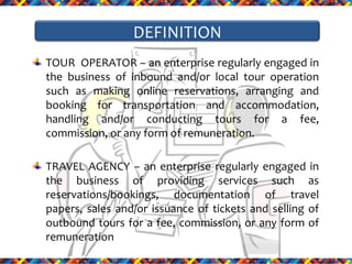 DEFINITION
TOUR OPERATOR – an enterprise regularly engaged in
the business of inbound and/or local tour operation
such as making online reservations, arranging and
booking for transportation and accommodation,
handling and/or conducting tours for a fee,
commission, or any form of remuneration.
TRAVEL AGENCY – an enterprise regularly engaged in
the business of providing services such as
reservations/bookings, documentation of travel
papers, sales and/or issuance of tickets and selling of
outbound tours for a fee, commission, or any form of
remuneration

 