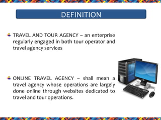 DEFINITION
TRAVEL AND TOUR AGENCY – an enterprise
regularly engaged in both tour operator and
travel agency services

ONLINE TRAVEL AGENCY – shall mean a
travel agency whose operations are largely
done online through websites dedicated to
travel and tour operations.

 
