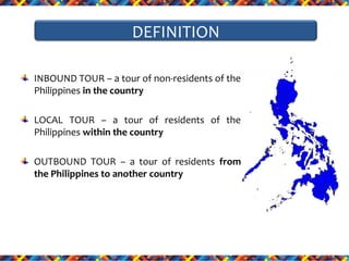 DEFINITION
INBOUND TOUR – a tour of non-residents of the
Philippines in the country
LOCAL TOUR – a tour of residents of the
Philippines within the country
OUTBOUND TOUR – a tour of residents from
the Philippines to another country

 