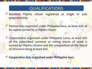 QUALIFICATIONS
 Resident Filipino citizen registered as single or sole
proprietorship
 Partnership organized under Philippine laws, at least 60% of
its capital owned by a Filipino citizen
 Corporations organized under Philippine Laws, at least 60%
of the subscribed common or voting shares of stock is
owned by Filipino citizens and the composition of the Board
of Directors being at least 60%
 Cooperative duly organized under Philippine laws

 
