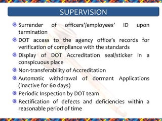 SUPERVISION
Surrender of officers’/employees’ ID upon
termination
DOT access to the agency office’s records for
verification of compliance with the standards
Display of DOT Accreditation seal/sticker in a
conspicuous place
Non-transferability of Accreditation
Automatic withdrawal of dormant Applications
(inactive for 60 days)
Periodic Inspection by DOT team
Rectification of defects and deficiencies within a
reasonable period of time

 