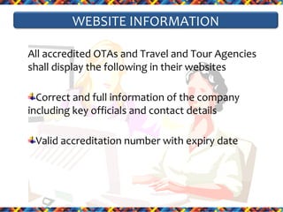 WEBSITE INFORMATION
All accredited OTAs and Travel and Tour Agencies
shall display the following in their websites
Correct and full information of the company
including key officials and contact details
Valid accreditation number with expiry date

 