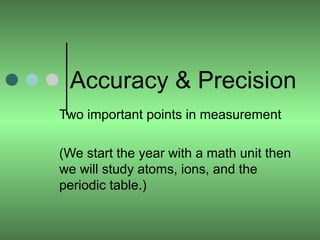Accuracy & Precision 
Two important points in measurement 
(We start the year with a math unit then 
we will study atoms, ions, and the 
periodic table.) 
 