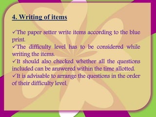 4. Writing of items
The paper setter write items according to the blue
print.
The difficulty level has to be considered while
writing the items.
It should also checked whether all the questions
included can be answered within the time allotted.
It is advisable to arrange the questions in the order
of their difficulty level.
 