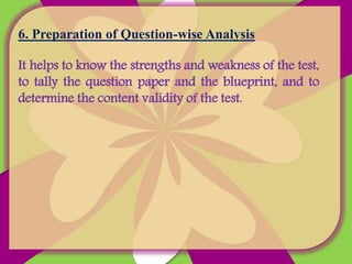 6. Preparation of Question-wise Analysis
It helps to know the strengths and weakness of the test,
to tally the question paper and the blueprint, and to
determine the content validity of the test.
 