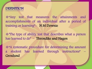 DEFINITION
“Any test that measures the attainments and
accomplishments of an individual after a period of
training or learning”- N M Downie
‘The type of ability test that describes what a person
has learned to do’ – Throndike and Hagen
“A systematic procedure for determining the amount
a student has learned through instructions” –
Groulund
 
