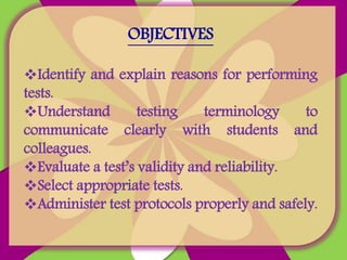 OBJECTIVES
Identify and explain reasons for performing
tests.
Understand testing terminology to
communicate clearly with students and
colleagues.
Evaluate a test’s validity and reliability.
Select appropriate tests.
Administer test protocols properly and safely.
 