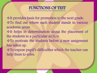 FUNCTIONS OF TEST
It provides basis for promotion to the next grade.
To find out where each student stands in various
academic areas.
It helps in determination about the placement of
the students in a particular section.
To motivate the students before a new assignment
has taken up.
To expose pupil’s difficulties which the teacher can
help them to solve.
 