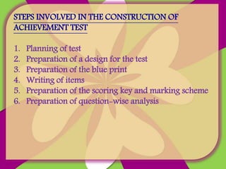 STEPS INVOLVED IN THE CONSTRUCTION OF
ACHIEVEMENT TEST
1. Planning of test
2. Preparation of a design for the test
3. Preparation of the blue print
4. Writing of items
5. Preparation of the scoring key and marking scheme
6. Preparation of question-wise analysis
 