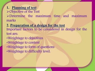 1. Planning of test
Objective of the Test
Determine the maximum time and maximum
marks
2. Preparation of a design for the test
Important factors to be considered in design for the
test are:
•Weightage to objectives
•Weightage to content
•Weightage to form of questions
•Weightage to difficulty level.
 