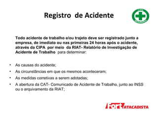 Registro de Acidente
Todo acidente de trabalho e/ou trajeto deve ser registrado junto a
empresa, de imediato ou nas primeiras 24 horas após o acidente,
através da CIPA por meio da RIAT- Relatório de Investigação de
Acidente de Trabalho para determinar:
• As causas do acidente;
• As circunstâncias em que os mesmos aconteceram;
• As medidas corretivas a serem adotadas;
• A abertura da CAT- Comunicado de Acidente de Trabalho, junto ao INSS
ou o arquivamento da RIAT;
 