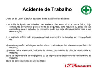 Acidente de Trabalho
O art. 21 da Lei nº 8.213/91 equipara ainda a acidente de trabalho:
I- o acidente ligado ao trabalho que, embora não tenha sido a causa única, haja
contribuído diretamente para a morte do segurado, para redução ou perda da sua
capacidade para o trabalho, ou produzido lesão que exija atenção médica para a sua
recuperação;
II - o acidente sofrido pelo segurado no local e no horário do trabalho, em consequência
de:
a) ato de agressão, sabotagem ou terrorismo praticado por terceiro ou companheiro de
trabalho;
b) ofensa física intencional, inclusive de terceiro, por motivo de disputa relacionada ao
trabalho;
c) ato de imprudência, de negligência ou de imperícia de terceiro ou de companheiro de
trabalho;
d) ato de pessoa privada do uso da razão;
 