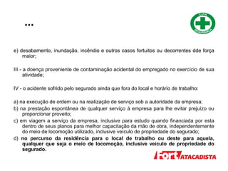 ...
e) desabamento, inundação, incêndio e outros casos fortuitos ou decorrentes dde força
maior;
III - a doença proveniente de contaminação acidental do empregado no exercício de sua
atividade;
IV - o acidente sofrido pelo segurado ainda que fora do local e horário de trabalho:
a) na execução de ordem ou na realização de serviço sob a autoridade da empresa;
b) na prestação espontânea de qualquer serviço à empresa para lhe evitar prejuízo ou
proporcionar proveito;
c) em viagem a serviço da empresa, inclusive para estudo quando financiada por esta
dentro de seus planos para melhor capacitação da mão de obra, independentemente
do meio de locomoção utilizado, inclusive veículo de propriedade do segurado;
d) no percurso da residência para o local de trabalho ou deste para aquela,
qualquer que seja o meio de locomoção, inclusive veículo de propriedade do
segurado.
 