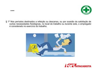 ...
§ 1º Nos períodos destinados a refeição ou descanso, ou por ocasião da satisfação de
outras necessidades fisiológicas, no local do trabalho ou durante este, o empregado
é considerado no exercício do trabalho.
 