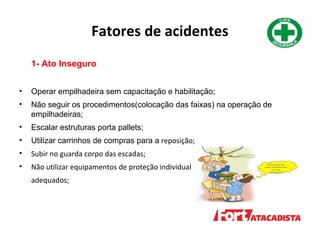 Fatores de acidentes
1- Ato Inseguro
• Operar empilhadeira sem capacitação e habilitação;
• Não seguir os procedimentos(colocação das faixas) na operação de
empilhadeiras;
• Escalar estruturas porta pallets;
• Utilizar carrinhos de compras para a reposição;
• Subir no guarda corpo das escadas;
• Não utilizar equipamentos de proteção individual
adequados;
 