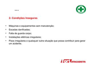 ...
2- Condições Inseguras
• Máquinas e equipamentos sem manutenção;
• Escadas danificadas;
• Falta de guarda corpo;
• Instalações elétricas irregulares;
• Pisos irregulares e quaisquer outra situação que possa contribuir para gerar
um acidente.
 