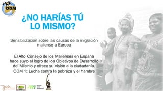 ¿NO HARÍAS TÚ
LO MISMO?
Sensibilización sobre las causas de la migración
maliense a Europa
El Alto Consejo de los Malienses en España
hace suyo el logro de los Objetivos de Desarrollo
del Milenio y ofrece su visión a la ciudadanía.
ODM 1: Lucha contra la pobreza y el hambre
 