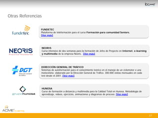 Otras Referencias

                FUNDETEC
                Plataforma de teleformación para el curso Formación para comunidad Seniors.
                [Ver más]




                    NEORIS
                    Curso intensivo de dos semanas para la formación de Jefes de Proyecto en Internet, e-learning
                    y multimedia de la empresa Neoris. [Ver más]




                DIRECCIÓN GENERAL DE TRÁFICO
                Sistemas de autoformación para el conocimiento teórico en el manejo de un ciclomotor o una
                motocicleta; elaborado por la Dirección General de Tráfico. 300.000 visitas mensuales en cada
                test desde el 2001. [Ver más]




                    HUNOSA
                    Curso de formación a distancia y multimedia para la Calidad Total en Hunosa. Metodología de
                    aprendizaje, vídeos, ejercicios, animaciones y diagramas de proceso. [Ver más]




                                                                                                                    17
 