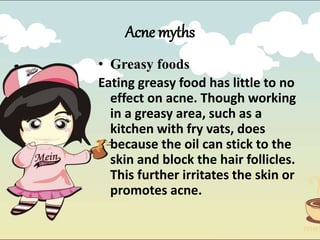 Acne myths
• Greasy foods
Eating greasy food has little to no
effect on acne. Though working
in a greasy area, such as a
kitchen with fry vats, does
because the oil can stick to the
skin and block the hair follicles.
This further irritates the skin or
promotes acne.
 