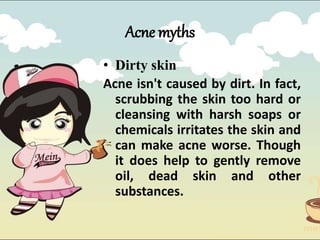 • Dirty skin
Acne isn't caused by dirt. In fact,
scrubbing the skin too hard or
cleansing with harsh soaps or
chemicals irritates the skin and
can make acne worse. Though
it does help to gently remove
oil, dead skin and other
substances.
Acne myths
 