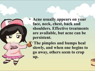 • Acne usually appears on your
face, neck, chest, back and
shoulders. Effective treatments
are available, but acne can be
persistent.
• The pimples and bumps heal
slowly, and when one begins to
go away, others seem to crop
up.
 