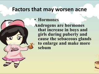Factors that may worsen acne
• Hormones
Androgens are hormones
that increase in boys and
girls during puberty and
cause the sebaceous glands
to enlarge and make more
sebum
 