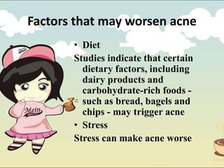 • Diet
Studies indicate that certain
dietary factors, including
dairy products and
carbohydrate-rich foods -
such as bread, bagels and
chips - may trigger acne
• Stress
Stress can make acne worse
Factors that may worsen acne
 
