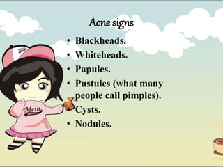Acne signs
• Blackheads.
• Whiteheads.
• Papules.
• Pustules (what many
people call pimples).
• Cysts.
• Nodules.
 