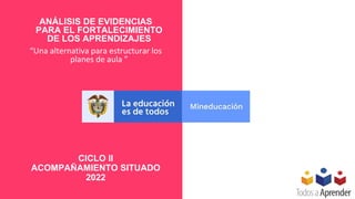 ANÁLISIS DE EVIDENCIAS
PARA EL FORTALECIMIENTO
DE LOS APRENDIZAJES
“Una alternativa para estructurar los
planes de aula ”
CICLO II
ACOMPAÑAMIENTO SITUADO
2022
 