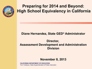 Preparing for 2014 and Beyond:
High School Equivalency in California

Diane Hernandez, State GED® Administrator
Director,
Assessment Development and Administration
Division
November 8, 2013
CALIFORNIA DEPARTMENT OF EDUCATION
Tom Torlakson, State Superintendent of Public Instruction

 