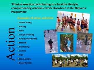Action
‘Physical exertion contributing to a healthy lifestyle,
complementing academic work elsewhere in the Diploma
Programme’
Examples of action activities:
 Scuba diving
 Cycling
 Gym
 Jungle trekking
 Community builds
 Netball
 Swimming
 Zumba
 Golf
Beach cleans
 Relay for Life
 