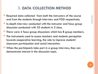 02/21/2025
10
3. DATA COLLECTION METHOD
 Required data collected from both the instructors of the course
and from the students through interview and FGD respectively.
 In-depth interview conducted with the instructor and focus group
discussion conducted with 32 students in 2 class.
 There were 4 focus group discussions which has 8 group members.
 The instruments used to assess teachers and students perception
towards cooperative learning, the role to improve students’
classroom participation and social interaction.
 When the participants take part in a group interview, they can
demonstrate interest in the discussion topic.
 