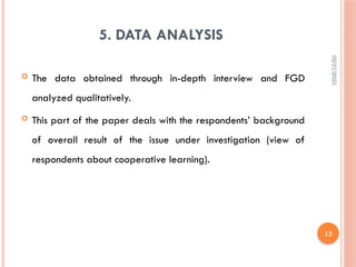 02/21/2025
12
5. DATA ANALYSIS
 The data obtained through in-depth interview and FGD
analyzed qualitatively.
 This part of the paper deals with the respondents’ background
of overall result of the issue under investigation (view of
respondents about cooperative learning).
 