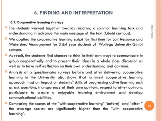 02/21/2025
13
6. FINDING AND INTERPRETATION
6.1. Cooperative learning strategy
 The students worked together towards reaching a common learning task and
understanding in advance the main message of the text (Gimbi campus).
 We applied the cooperative learning script for first time for Soil Resource and
Watershed Management for 3 &4 year students of Wollega University Gimbi
campus.
 As result, the students find chances to think in their own ways to communicate in
group cooperatively and to present their ideas in a whole class discussion as
well as to have self-reflection on their own understanding and opinions.
 Analysis of a questionnaire surveys before and after delivering cooperative
learning in the University also shows that to insert cooperative learning
approach had an impact on students skills of progressing active learning such
‟
as ask questions, transparency of their own opinions, respect to other opinions,
participate to create a enjoyable learning environment and develop
communicational abilities.
 Comparing the scores of the “with cooperative learning” (before) and “after ”
the average scores are significantly higher than the “with cooperative
learning”.
 