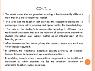 02/21/2025
14
CONT….
 The result shows that cooperative learning is fundamentally different
from that in a more traditional model.
 It is vital that the teacher first provides the supportive classroom to
encourage cooperative learning and opportunities for team building.
 The role of the student’s in cooperative learning is different from
traditional classrooms that are the inclusion of cooperative student-to-
student interaction over subject matter as an integral part of the
learning process.
 After intervention had taken place, the research team was evaluate
what change occurred.
 In contrast, the traditional classroom consists primarily of teacher-
fronted lessons, in dependent work, and competition.
 In addition, there is often a competitive component to the traditional
classroom as when students vie for the teacher’s attention by
answering teacher review questions.
 