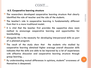 02/21/2025
15
CONT…
6.2. Cooperative learning structure
 The researchers developed cooperative learning structure that clearly
identified the role of teacher and the role of the students.
 The teacher’s role in cooperative learning is fundamentally different
from that in a more traditional model.
 It is vital that the teacher first provides the supportive class room
method to encourage cooperative learning and opportunities for
teambuilding.
 Alongside this is the necessity for developing interpersonal skills as part
of a planned program.
 The result of the study show that the students who studied by
cooperative learning obtained higher average overall discussion skills
indicates that the skills are able to be improved by a lot of experiences
with effective discussion and cooperative learning structure through
group learning. .
 By understanding mutual differences in opinions, students awareness of
‟
themselves is deepened.
 