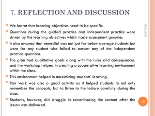 02/21/2025
16
7. REFLECTION AND DISCUSSION
 We learnt that learning objectives need to be specific.
 Questions during the guided practice and independent practice were
driven by the learning objectives which made assessment genuine.
 It also ensured that remedial was not just for below average students but
were for any student who failed to answer any of the independent
practice questions.
 The plan had qualitative goals along with the rules and consequences,
and the workshop helped in creating a cooperative learning environment
within the class.
 This environment helped in maximizing students’ learning.
 Pair work was also a good activity as it helped students to not only
remember the concepts, but to listen to the lecture carefully during the
class.
 Students, however, did struggle in remembering the content after the
lesson was delivered.
 