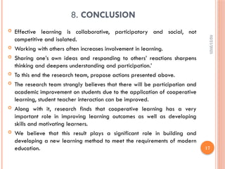 02/21/2025
17
8. CONCLUSION
 Effective learning is collaborative, participatory and social, not
competitive and isolated.
 Working with others often increases involvement in learning.
 Sharing one’s own ideas and responding to others’ reactions sharpens
thinking and deepens understanding and participation.’
 To this end the research team, propose actions presented above.
 The research team strongly believes that there will be participation and
academic improvement on students due to the application of cooperative
learning, student teacher interaction can be improved.
 Along with it, research finds that cooperative learning has a very
important role in improving learning outcomes as well as developing
skills and motivating learners.
 We believe that this result plays a significant role in building and
developing a new learning method to meet the requirements of modern
education.
 