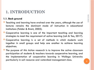 02/21/2025
3
1. INTRODUCTION
1.1. Back ground
 Teaching and learning have evolved over the years, although the use of
lectures remains the dominant mode of instruction in educational
institutions (Felder & Brent, 2005).
 Cooperative learning is one of the important teaching and learning
strategies to meet the requirement of active learning (Loh & Teo, 2017).
 Cooperative learning is a set of methods in which students work
together in small groups and help one another to achieve learning
objectives.
 The purpose of this Action research is to improve the active classroom
participation of students & teachers towards cooperative learning, and
the implementation of cooperative learning in Wollega University
particularly in soil resource and watershed management class.
 