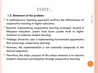 02/21/2025
4
CONT…
1.2. Statement of the problem
 A contemporary teaching approach confirms the effectiveness of
cooperative learning in higher education.
 Recently implementing cooperative learning strategies started in
Ethiopian education system from lower grade level to higher
institution to enhance student learning.
 Wollega University also is implementing harmonized approaches
that encourage cooperative learning.
 However, the implementation is not successful compared to the
desired objectives.
 Therefore, the major purpose of this action research is to improve
student’s classroom participation through cooperative learning
 