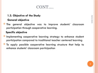 02/21/2025
5
CONT….
1.3. Objective of the Study
General objective
 The general objective was to improve students’ classroom
participation through cooperative learning.
Specific objective
 Implementing cooperative learning strategy to enhance student
participation compared to traditional teacher centered learning
 To apply possible cooperative learning structure that help to
enhance students’ classroom participation
 