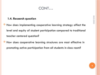 02/21/2025
6
CONT…
1.4. Research question
 How does implementing cooperative learning strategy affect the
level and equity of student participation compared to traditional
teacher centered question?
 How does cooperative learning structures are most effective in
promoting active participation from all students in class room?
 