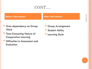 02/21/2025
9
CONT….
 Over-dependency on Group
Work
 Time-Consuming Nature of
Cooperative Learning
 Difficulties in Assessment and
Evaluation
 Group Arrangement
 Student Ability
 Learning Style
Before intervention After intervention
 