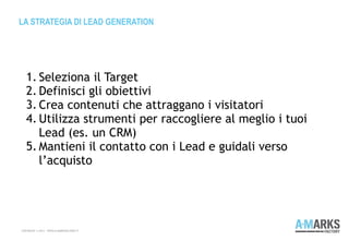 LA STRATEGIA DI LEAD GENERATION
COPYRIGHT © 2013 – WWW.A-MARKSFACTORY.IT
1. Seleziona il Target
2. Definisci gli obiettivi
3. Crea contenuti che attraggano i visitatori
4. Utilizza strumenti per raccogliere al meglio i tuoi
Lead (es. un CRM)
5. Mantieni il contatto con i Lead e guidali verso
l’acquisto
 