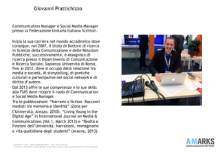 Communication Manager e Social Media Manager
presso la Federazione Unitaria Italiana Scrittori.
Inizia la sua carriera nel mondo accademico dove
consegue, nel 2007, il titolo di Dottore di ricerca
in Scienze della Comunicazione e delle Relazioni
Pubbliche, successivamente, è Assegnista di
ricerca presso il Dipartimento di Comunicazione
e Ricerca Sociale, Sapienza Università di Roma,
fino al 2012, dove si occupa della relazione tra
media e società, di storytelling, di pratiche
culturali e partecipative nei social network e di
diritto d’autore.
Dal 2013 offre le sue competenze e le sue skills
alla FUIS dove ricopre il ruolo di Communication
e Social Media Manager.
Tra le pubblicazioni: “Narrami o fiction. Racconti
mediali tra memoria e identità” (Zona per
l’Università, Arezzo, 2010), “Living Young in the
Digital Age” in International Journal on Media &
Communications (Vol.1, March 2013) e “Realtà e
Finzioni dell’Università. Narrazioni, immaginario
e vita quotidiana degli studenti” (Aracne, 2013).
COPYRIGHT © 2013 – WWW.A-MARKSFACTORY.IT -Tutti i diritti riservati.
E' proibita la riproduzione, anche parziale, in ogni forma o mezzo, senza espresso permesso scritto dell'autore
Giovanni Prattichizzo
 