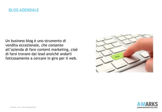 BLOG AZIENDALE
COPYRIGHT © 2013 – WWW.A-MARKSFACTORY.IT
Un business blog è uno strumento di
vendita eccezionale, che consente
all’azienda di fare content marketing, cioè
di farsi trovare dai lead anziché andarli
faticosamente a cercare in giro per il web.
 
